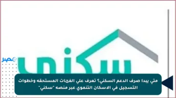 متى يبدأ صرف الدعم السكني؟ تعرف على الفئات المستحقة وخطوات التسجيل في الإسكان التنموي عبر منصة “سكني”